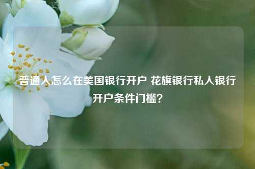 普通人怎么在美国银行开户 花旗银行私人银行开户条件门槛？