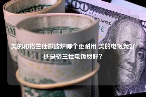 美的和格兰仕微波炉哪个更耐用 美的电饭煲好还是格兰仕电饭煲好？