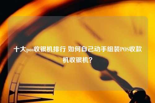 十大pos收银机排行 如何自己动手组装POS收款机收银机？