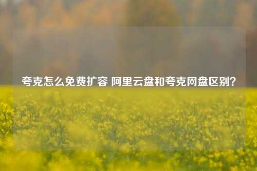 夸克怎么免费扩容 阿里云盘和夸克网盘区别？