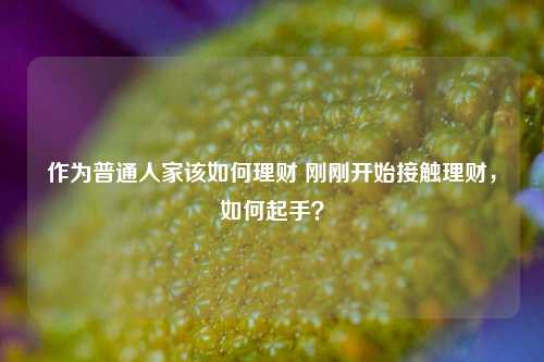 作为普通人家该如何理财 刚刚开始接触理财，如何起手？