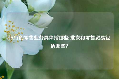 银行的零售业务具体指哪些 批发和零售贸易包括哪些？