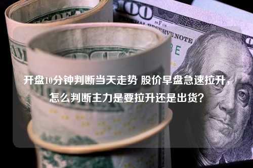 开盘10分钟判断当天走势 股价早盘急速拉升，怎么判断主力是要拉升还是出货？