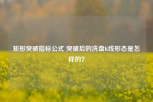 矩形突破指标公式 突破后的洗盘K线形态是怎样的？