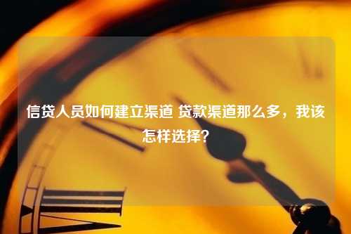 信贷人员如何建立渠道 贷款渠道那么多，我该怎样选择？