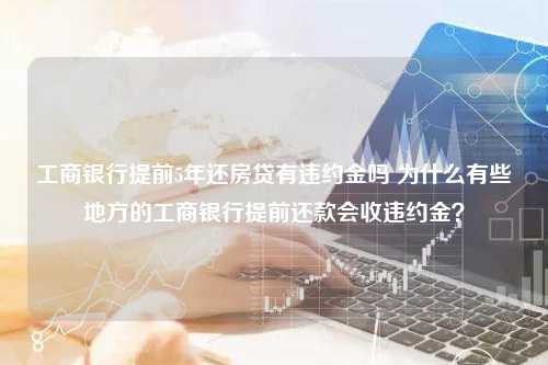 工商银行提前5年还房贷有违约金吗 为什么有些地方的工商银行提前还款会收违约金？