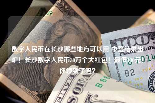 数字人民币在长沙哪些地方可以用 中签结果出炉！长沙数字人民币30万个大红包！最低100元！你领到了吗？